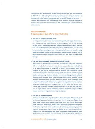 Unsurprisingly, 12% of respondents to Zetes’ survey declared that they were interested
    in RFID but were still waiting for a convincing business case. So they are attentive to
    developments in the field and waiting eagerly to see what RFID could do for them.
    To assist with developing this understanding of the benefits, Zetes has identified 5
    business cases where the implementation of RFID is demonstrating a significant return
    on investment.




    RFID delivers ROI!
    5 business cases that offer a clear illustration

    1. The case for tracking returnable assets
    	 For many companies, the loss of returnable assets (pallets, roll cages, plastic crates,
      etc.) represents a huge waste of money. By identifying them with an RFID tag, they
      are able to trace and manage them more efficiently, knowing exactly which asset has
      been sent to which customer, how many they should still have on site, etc. The tags
      on items leaving or entering stores are read automatically whenever a truck is being
      loaded or unloaded. The ROI for such applications is quite obvious, as the use of RFID
      helps companies to avoid losing thousands of items each year, worth up to 400€ for a
      roll cage.


    2. The case pallet loading and unloading in distribution centres
    	 RFID can reduce the time required to load or unload trucks. Today, most companies
       still use barcodes for these tasks and each item (e.g. carton boxes on a pallet) have
       to be scanned individually. By using RFID to identify the transported goods and
       installing an RFID gate at the loading and/or unloading gate, information can be
       read automatically when entering or leaving distribution centres. But not only does
       it allow a time saving, thanks to RFID, the error rate is also significantly reduced:
       products loaded onto the wrong truck or wrong products being unloaded can be
       detected immediately. Here again, the ROI is quite obvious, as the handling of goods
       being delivered incorrectly or inappropriately (use of transportation, manpower, etc.)
       is high and reduces the margin companies earn on their sales. Last but not least,
       the use of RFID for these tasks also implies higher security for work floor operators,
       who no longer need to execute potentially dangerous movements using a handheld
       scanner to scan every single barcode on a product pallet.


    3. The case for asset management
    	 For many organisations it is important to know the exact location of their assets, such
       as electronic apparatus, furniture, etc. and how they are being used. Tagging these
       assets allows them to better manage these goods “in the field” and to reduce their
       stock. In hospitals, for example, medical staff can lose precious time searching for a
       machine that might be in use on another floor. Or sometimes unnecessarily expensive
       machines are purchased when it should be possible to work efficiently with fewer.
       Using RFID for asset management also makes it possible to store information about
       the maintenance of a machine more conveniently, on the machine itself, instead of in



	   A PRAGMATIC APPROACH TO RFID | A ZETES WHITE PAPER                                    P4
 