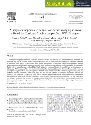 A pragmatic approach to debris flow hazard mapping in areas
affected by Hurricane Mitch: example from NW Nicaragua
Raimon Pallàsa,*, Joan Manuel Vilaplanaa
, Marta Guinaua
, Ester Falgàsa
,
Xavier Alemanya
, Angélica Muñozb
a
RISKNAT Research Group, Departament de Geodinàmica i Geofı́sica, Facultat de Geologia, Universitat de Barcelona,
Zona Universitària de Pedralbes, 08028 Barcelona, Spain
b
Centro de Investigaciones Geocientı́ficas, CIGEO, Universidad Nacional Autónoma de Nicaragua, Managua, Nicaragua
Received 15 November 2002; accepted 18 June 2003
Abstract
Although developing countries are vulnerable to landslide hazard, they generally lack policies for hazard assessment and
mitigation. This may be attributed to the scarcity of good quality data on which to base any sound hazard assessment in addition
to insufficient funds and lack of political will. Thus, there is an urgent need for developing feasible methodologies of landslide
hazard assessment and mitigation, which can be readily tested and implemented under the conditions found in these countries.
To this end, we selected an area of about 20 km2
badly affected by Hurricane Mitch in October 1998, in the Departamento de
Chinandega (NW Nicaragua). Mass movements (mainly debris flows) produced during the Hurricane Mitch rainfall event were
investigated using two sets of aerial photographs at 1:60,000 and 1:40,000 scales. Data concerning regolith composition and
thickness, landslide dimensions, failure slope angle and land use were obtained for 150 mass movements, and over 450
landslides were mapped at 1:10,000 scale in the field. A pragmatic approach was used to produce a qualitative hazard (sensu
lato) assessment, based on the concepts of number of events recorded, predictability and susceptibility. This case study shows
that a hazard assessment that is useful for management may be possible even where data are limited. Despite its inherent
limitations, similar pragmatic approaches could help the sustainable development of other rural and sparsely populated areas of
Central America.
D 2003 Elsevier B.V. All rights reserved.
Keywords: Landslide mapping; Landslide hazard mapping; Debris flows; Developing countries; Nicaragua
1. Introduction
Developing countries are prone to natural disasters.
Not only are these countries situated in areas exposed
to geological and climatic hazards, but they are also,
and most importantly, vulnerable to socio-economic
factors (Alcántara-Ayala, 2002, in press). These
countries pay a high price in human life, loss of fertile
soils and pasture land as well as destruction of
property and infrastructure. Given that the infrastruc-
ture is generally basic and relatively inexpensive,
economic loss due to natural hazards in developing
countries is smaller than in industrialised ones (Alex-
ander, 1995; McGuire et al., 2002). Nevertheless,
0013-7952/$ - see front matter D 2003 Elsevier B.V. All rights reserved.
doi:10.1016/j.enggeo.2003.06.002
* Corresponding author. Tel.: +34-93-403-59-13; fax: +34-93-
402-13-40.
E-mail address: raimonpallas@ub.edu (R. Pallàs).
www.elsevier.com/locate/enggeo
Engineering Geology 72 (2004) 57–72
 