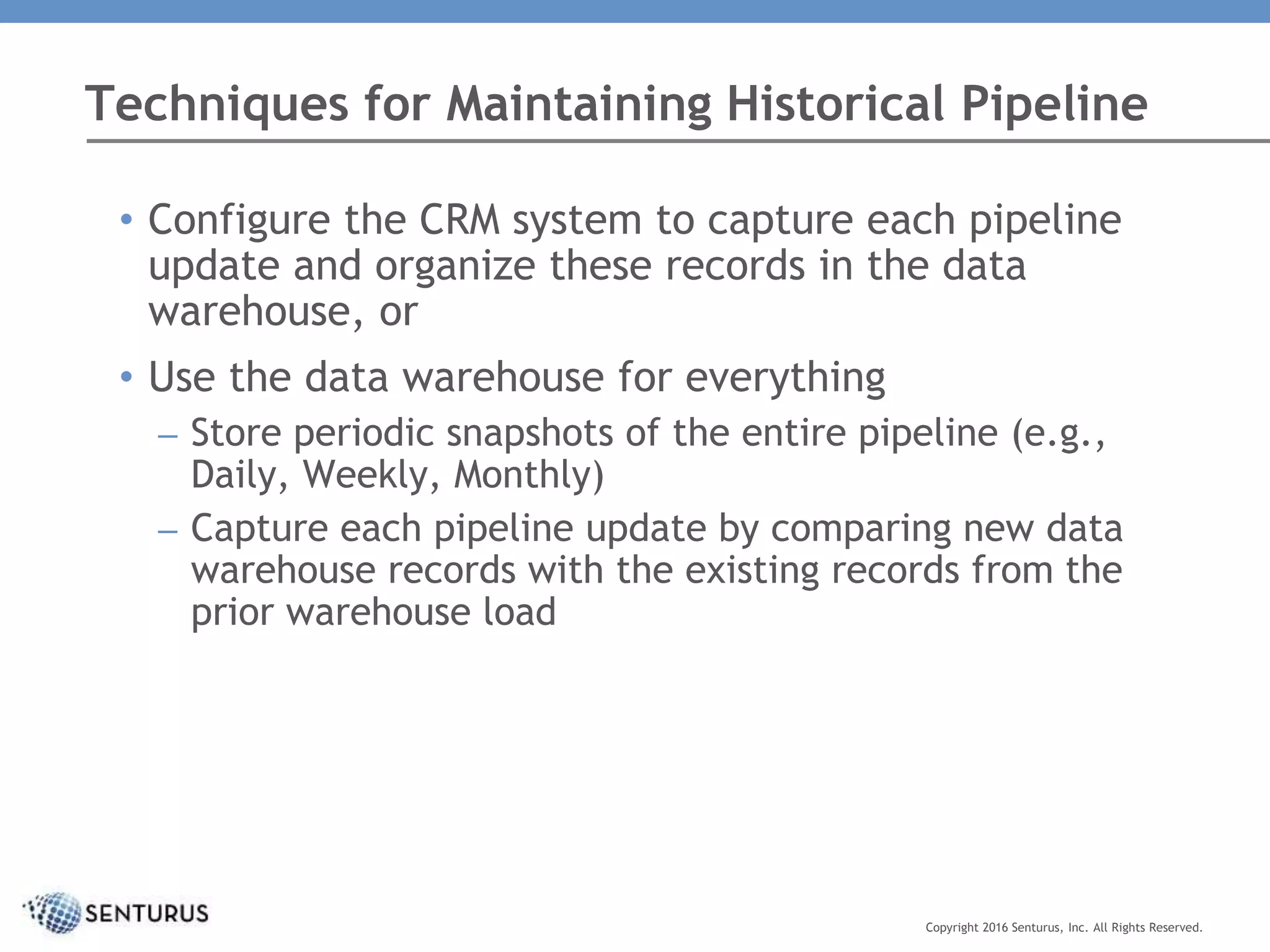 • Configure the CRM system to capture each pipeline
update and organize these records in the data
warehouse, or
• Use the data warehouse for everything
– Store periodic snapshots of the entire pipeline (e.g.,
Daily, Weekly, Monthly)
– Capture each pipeline update by comparing new data
warehouse records with the existing records from the
prior warehouse load
Techniques for Maintaining Historical Pipeline
Copyright 2016 Senturus, Inc. All Rights Reserved.
 