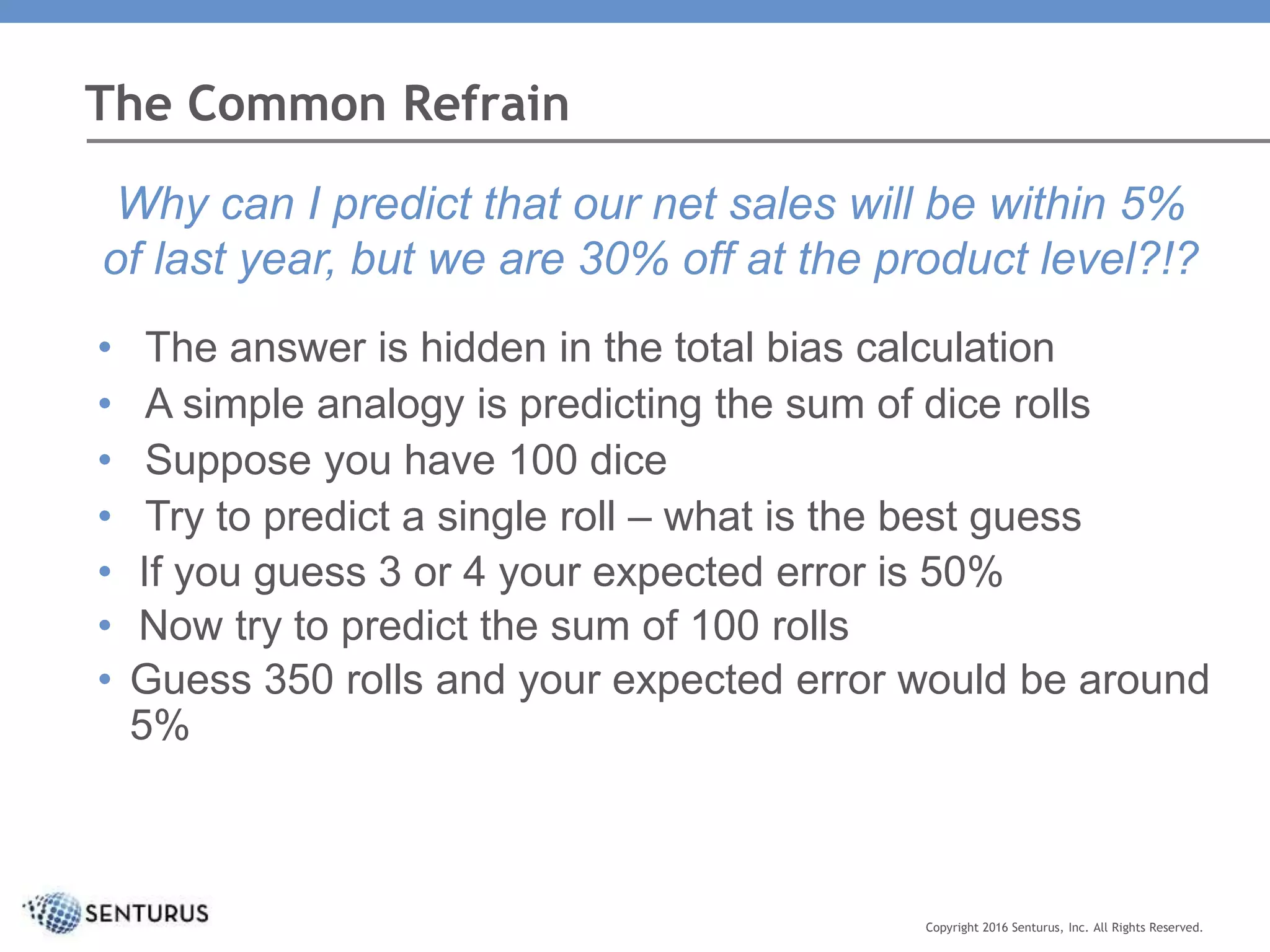 The Common Refrain
Copyright 2016 Senturus, Inc. All Rights Reserved.
Why can I predict that our net sales will be within 5%
of last year, but we are 30% off at the product level?!?
• The answer is hidden in the total bias calculation
• A simple analogy is predicting the sum of dice rolls
• Suppose you have 100 dice
• Try to predict a single roll – what is the best guess
• If you guess 3 or 4 your expected error is 50%
• Now try to predict the sum of 100 rolls
• Guess 350 rolls and your expected error would be around
5%
 