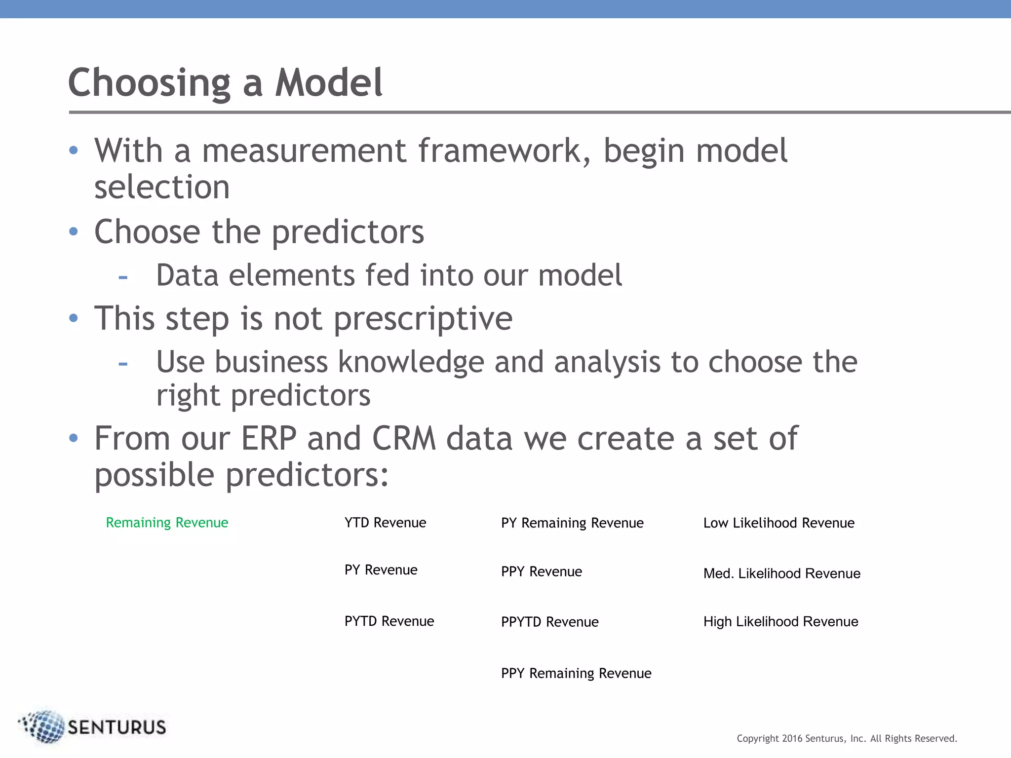 Choosing a Model
Copyright 2016 Senturus, Inc. All Rights Reserved.
• With a measurement framework, begin model
selection
• Choose the predictors
- Data elements fed into our model
• This step is not prescriptive
- Use business knowledge and analysis to choose the
right predictors
• From our ERP and CRM data we create a set of
possible predictors:
YTD RevenueRemaining Revenue
PPY Remaining Revenue
PY Revenue
PYTD Revenue
PY Remaining Revenue
PPY Revenue
PPYTD Revenue
Low Likelihood Revenue
Med. Likelihood Revenue
High Likelihood Revenue
 