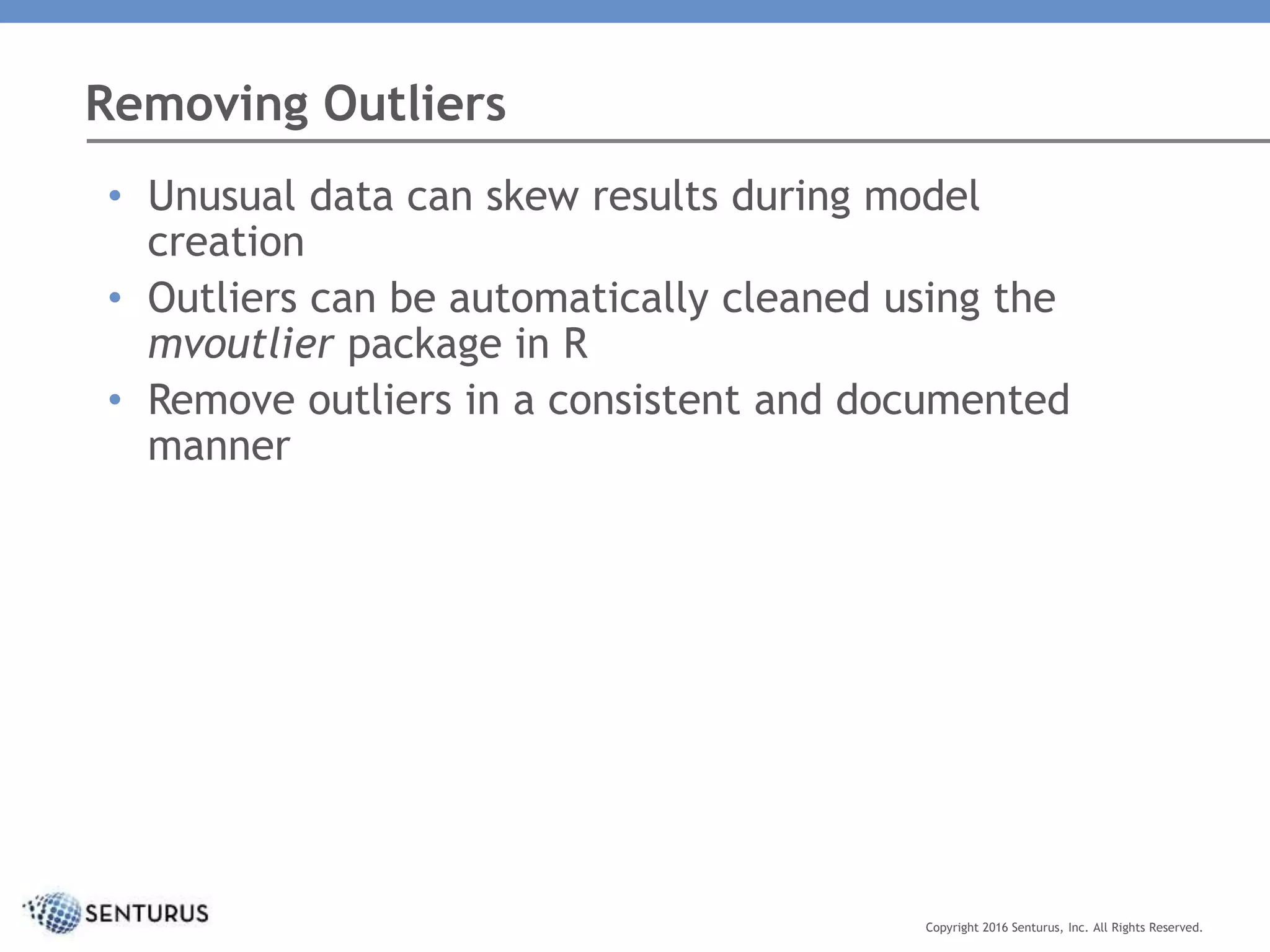 Removing Outliers
Copyright 2016 Senturus, Inc. All Rights Reserved.
• Unusual data can skew results during model
creation
• Outliers can be automatically cleaned using the
mvoutlier package in R
• Remove outliers in a consistent and documented
manner
 