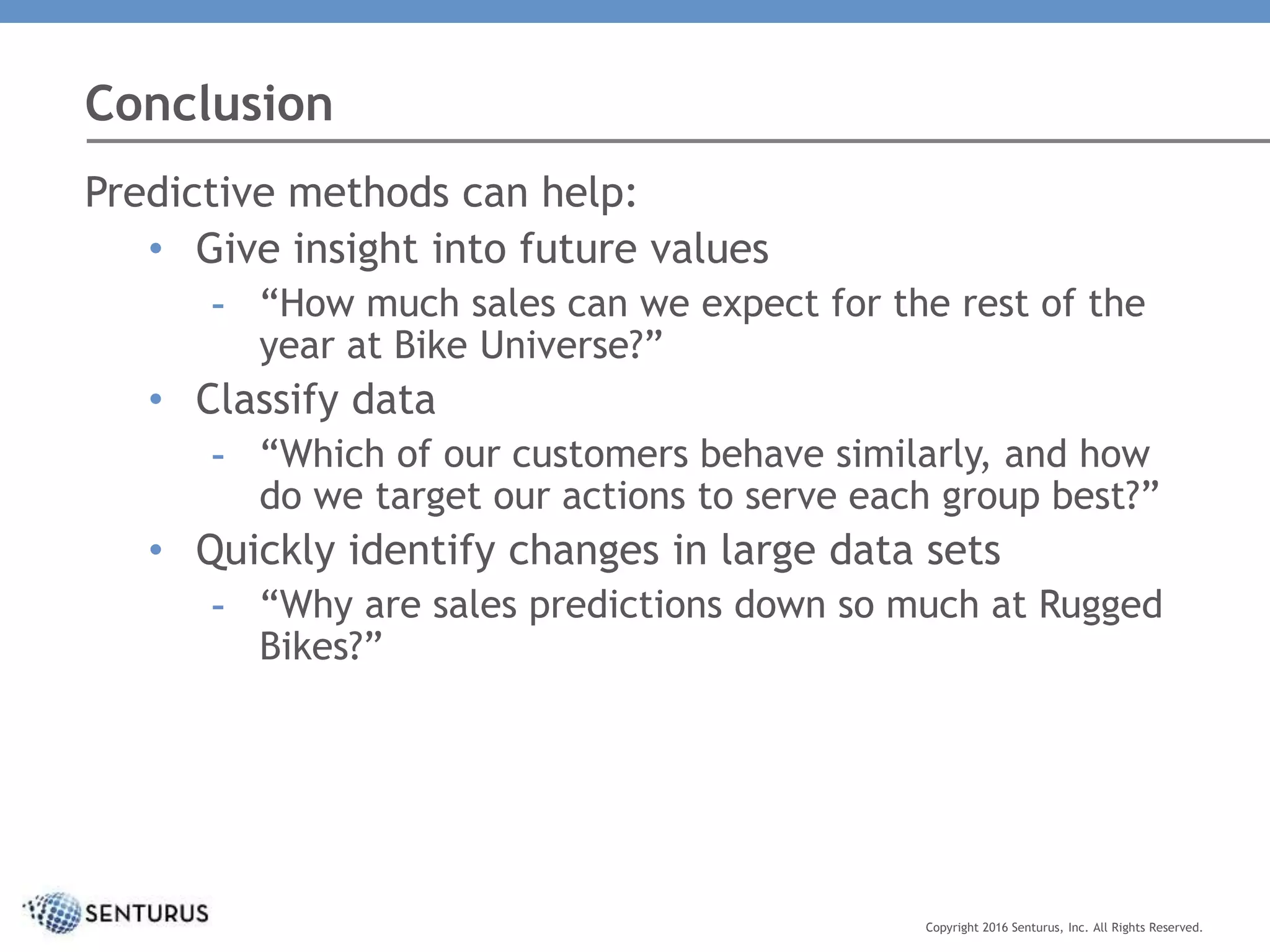 Conclusion
Copyright 2016 Senturus, Inc. All Rights Reserved.
Predictive methods can help:
• Give insight into future values
- “How much sales can we expect for the rest of the
year at Bike Universe?”
• Classify data
- “Which of our customers behave similarly, and how
do we target our actions to serve each group best?”
• Quickly identify changes in large data sets
- “Why are sales predictions down so much at Rugged
Bikes?”
 