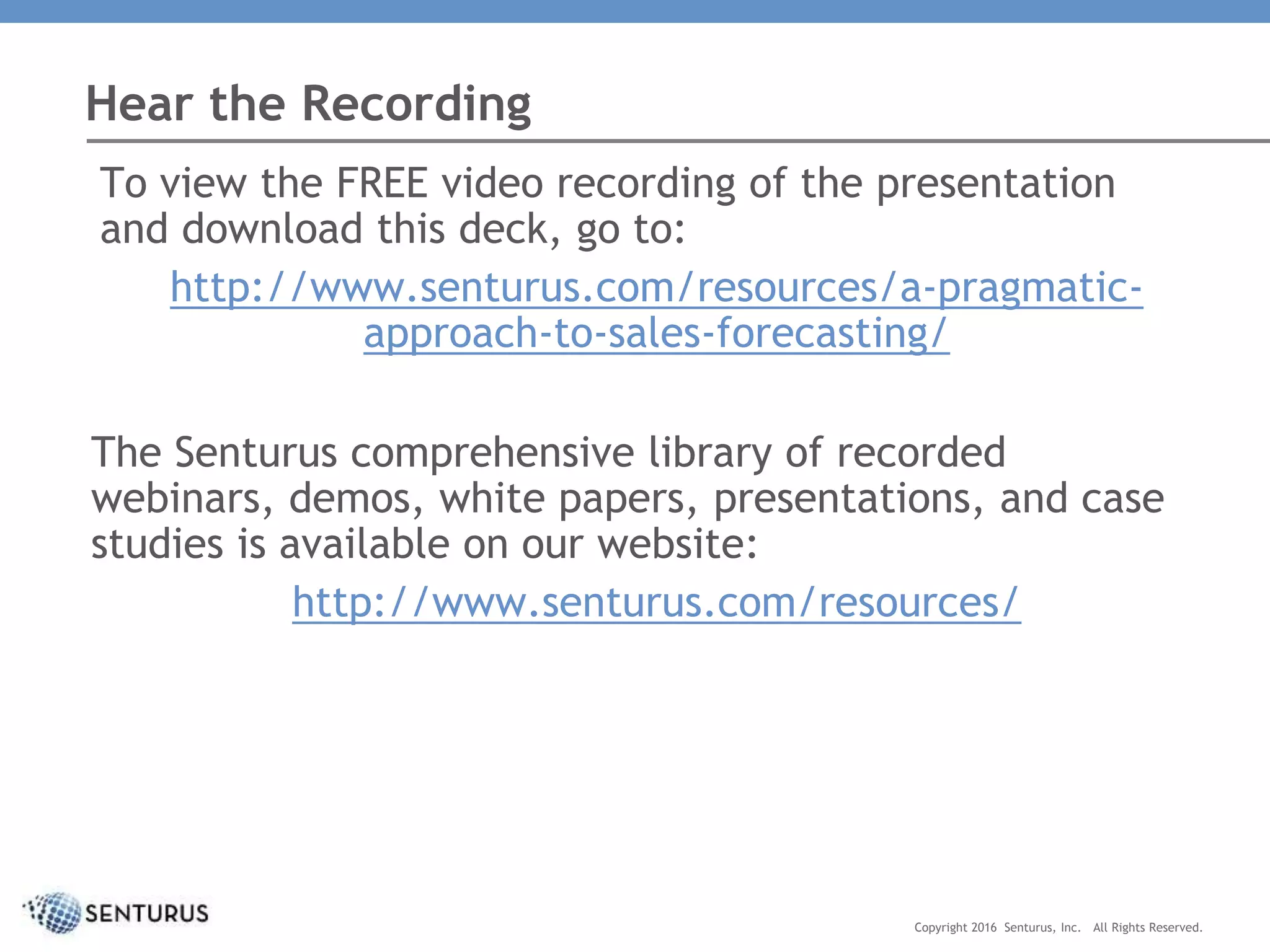 To view the FREE video recording of the presentation
and download this deck, go to:
http://www.senturus.com/resources/a-pragmatic-
approach-to-sales-forecasting/
The Senturus comprehensive library of recorded
webinars, demos, white papers, presentations, and case
studies is available on our website:
http://www.senturus.com/resources/
Hear the Recording
Copyright 2016 Senturus, Inc. All Rights Reserved.
 