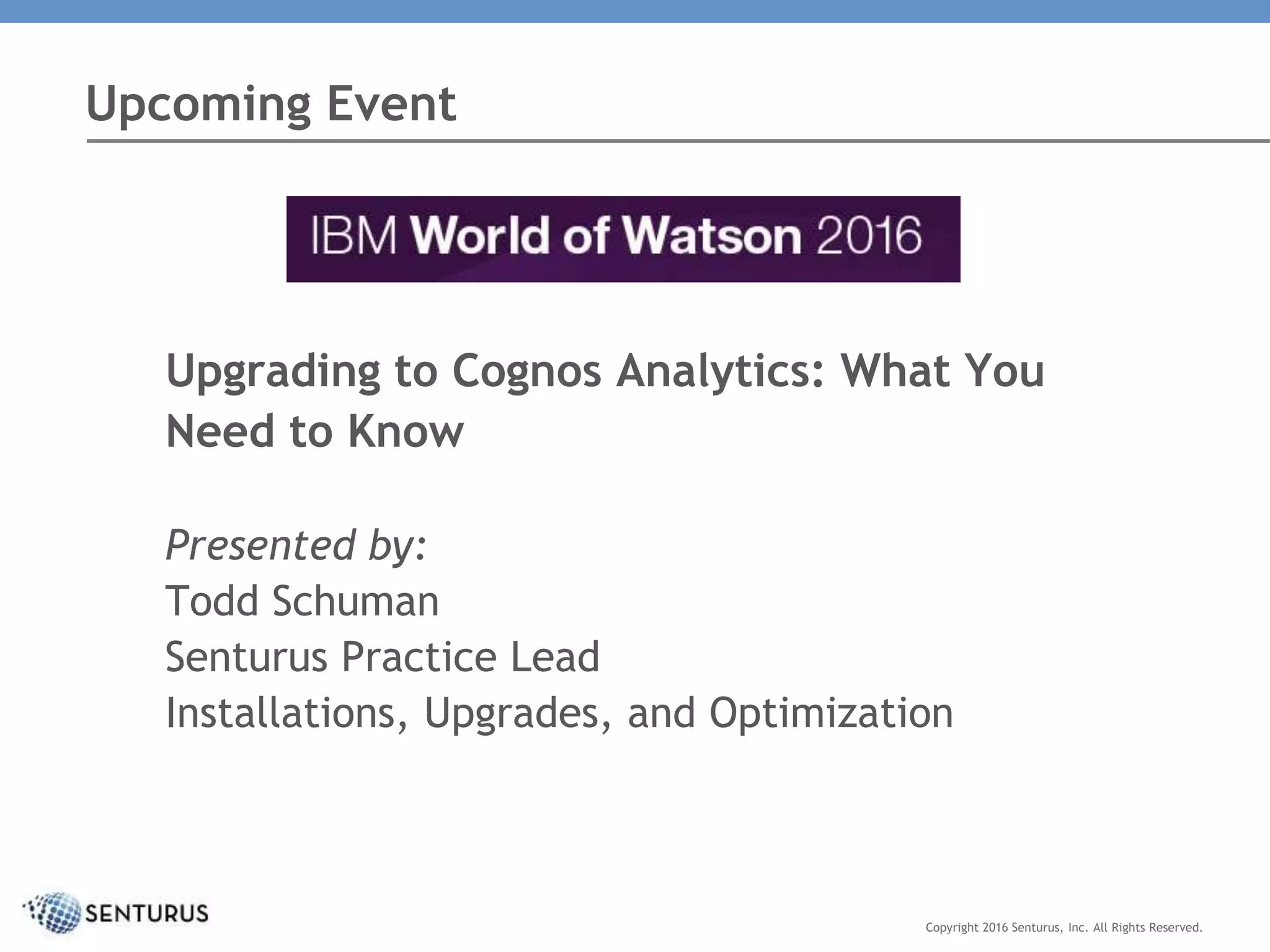 Upgrading to Cognos Analytics: What You
Need to Know
Presented by:
Todd Schuman
Senturus Practice Lead
Installations, Upgrades, and Optimization
Upcoming Event
Copyright 2016 Senturus, Inc. All Rights Reserved.
 
