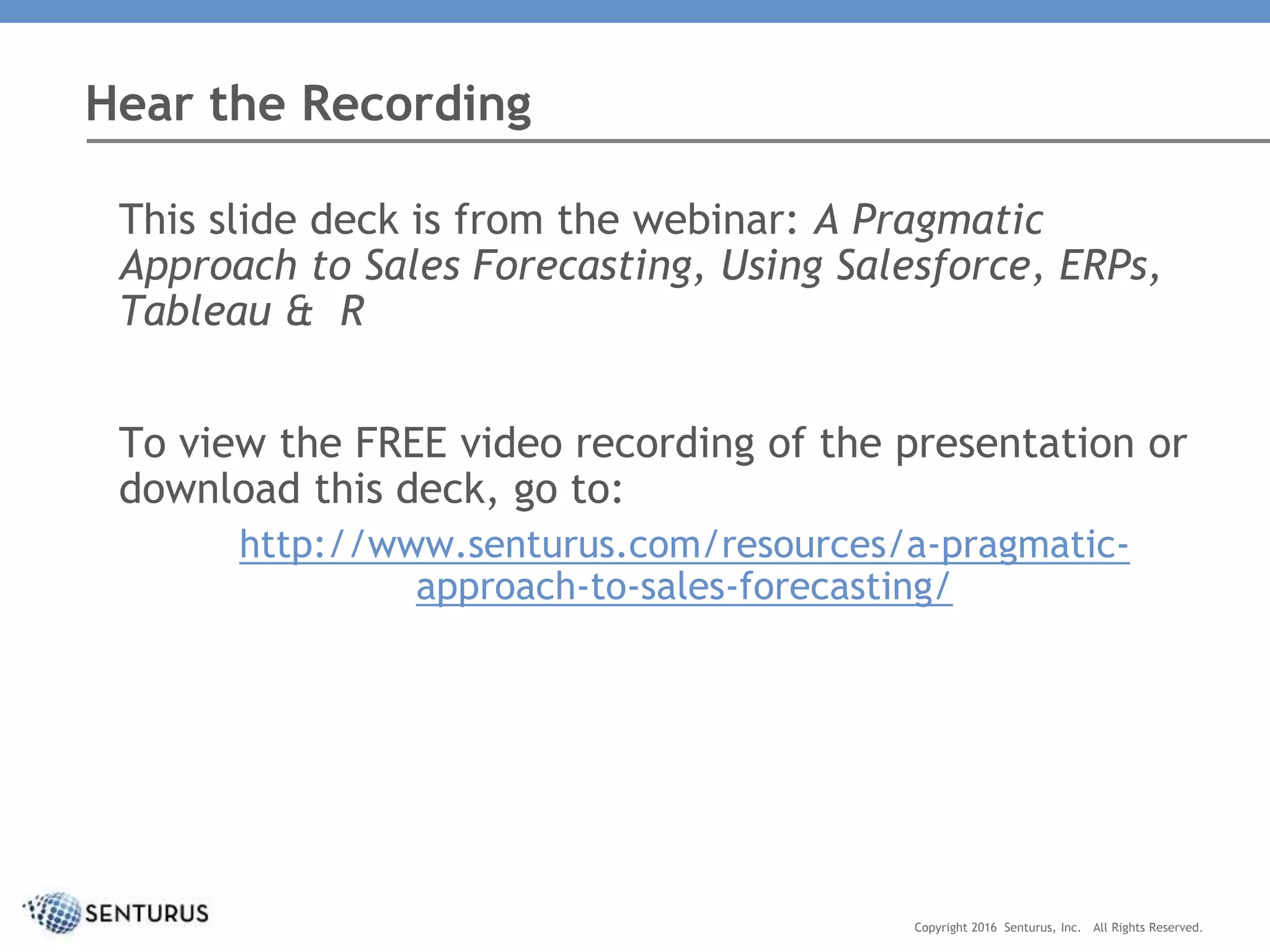 This slide deck is from the webinar: A Pragmatic
Approach to Sales Forecasting, Using Salesforce, ERPs,
Tableau & R
To view the FREE video recording of the presentation or
download this deck, go to:
http://www.senturus.com/resources/a-pragmatic-
approach-to-sales-forecasting/
Hear the Recording
Copyright 2016 Senturus, Inc. All Rights Reserved.
 