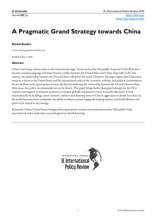 IE University IE International Policy Review (IPR)
Journal 02 (1) https://doi.org/
https://ipr.blogs.ie.edu/
1 © IE Creative Common License
A Pragmatic Grand Strategy towards China
Daniel Guelen
E-mail: daniel.guelen@columbia.edu
Published May 4, 2020
Abstract
China’s rise brings various issues to the international stage. Terms such as the Thucydides Trap and Trade Wars have
become common language and many fear for conflict between the United States and China. Especially in the 21st
century, the relationship between the US and China will define the world. However, this paper argues that China does
not pose a threat to the United States and the international order as the economic, military, and political circumstances
do not facilitate such a great power tension. By directly analyzing the relationship between the US and China in these
three areas, two policy recommendations can be drawn. This paper brings forth a dual grand strategy for the US to
improve and support its domestic position to compete globally and present a more accessible alternative to lead
internationally by building a more inclusive coalition and deterring some of China’s aggressions in South East Asia. As
the world becomes more multipolar, the ability to balance power, engage developing nations, and build alliances will
prove to be critical to any strategy.
Keywords: China; United States; foreign policy; great power tension; international security; Thucydides Trap;
international order; trade wars; counterhegemony; South East Asia.
 