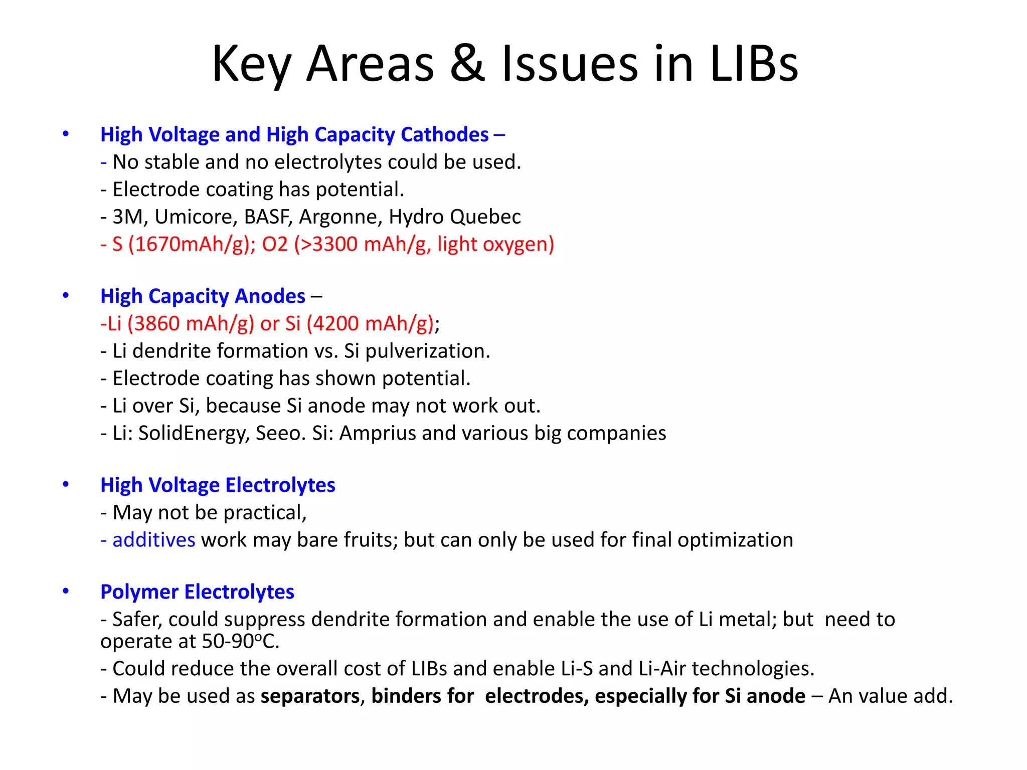 Key Areas & Issues in LIBs
• High Voltage and High Capacity Cathodes –
- No stable and no electrolytes could be used.
- Electrode coating has potential.
- 3M, Umicore, BASF, Argonne, Hydro Quebec
- S (1670mAh/g); O2 (>3300 mAh/g, light oxygen)
• High Capacity Anodes –
-Li (3860 mAh/g) or Si (4200 mAh/g);
- Li dendrite formation vs. Si pulverization.
- Electrode coating has shown potential.
- Li over Si, because Si anode may not work out.
- Li: SolidEnergy, Seeo. Si: Amprius and various big companies
• High Voltage Electrolytes
- May not be practical,
- additives work may bare fruits; but can only be used for final optimization
• Polymer Electrolytes
- Safer, could suppress dendrite formation and enable the use of Li metal; but need to
operate at 50-90oC.
- Could reduce the overall cost of LIBs and enable Li-S and Li-Air technologies.
- May be used as separators, binders for electrodes, especially for Si anode – An value add.
 