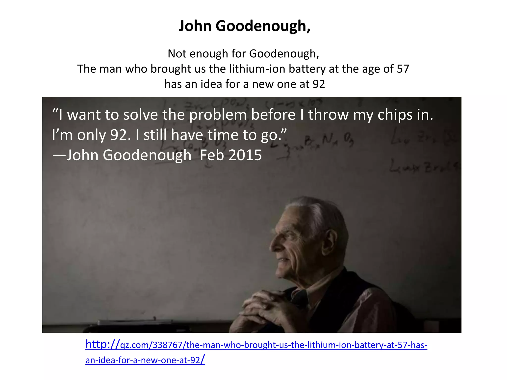 John Goodenough,
Not enough for Goodenough,
The man who brought us the lithium-ion battery at the age of 57
has an idea for a new one at 92
http://qz.com/338767/the-man-who-brought-us-the-lithium-ion-battery-at-57-has-
an-idea-for-a-new-one-at-92/
“I want to solve the problem before I throw my chips in.
I’m only 92. I still have time to go.”
—John Goodenough Feb 2015
 