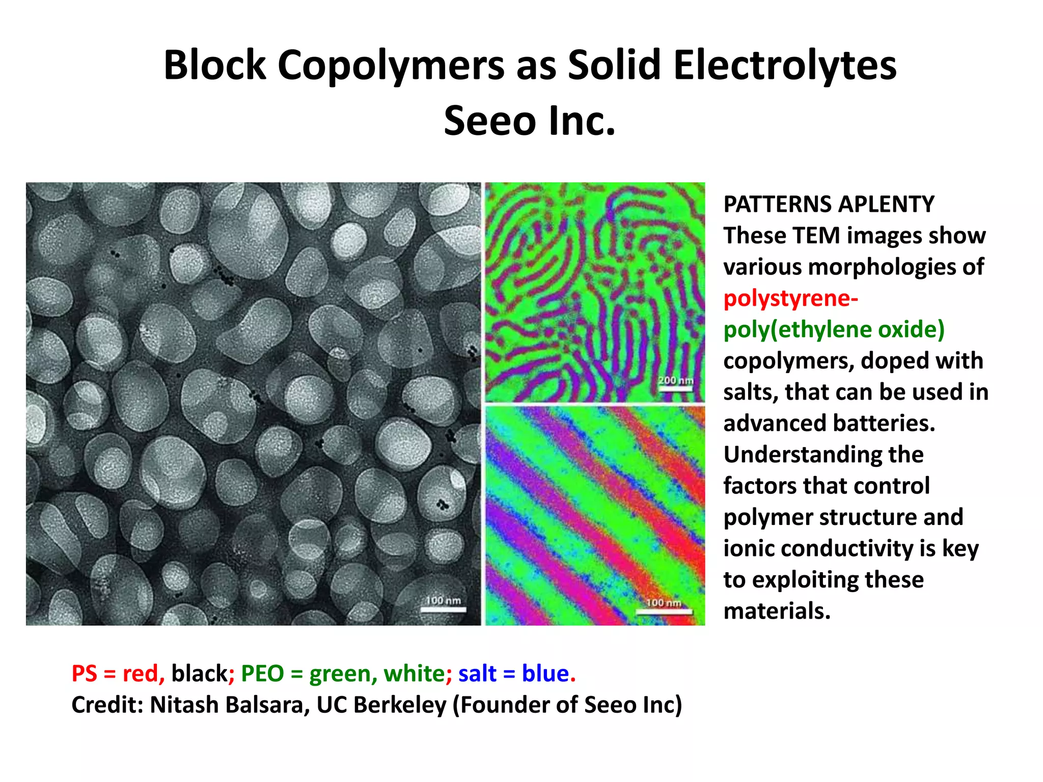 Block Copolymers as Solid Electrolytes
Seeo Inc.
PATTERNS APLENTY
These TEM images show
various morphologies of
polystyrene-
poly(ethylene oxide)
copolymers, doped with
salts, that can be used in
advanced batteries.
Understanding the
factors that control
polymer structure and
ionic conductivity is key
to exploiting these
materials.
PS = red, black; PEO = green, white; salt = blue.
Credit: Nitash Balsara, UC Berkeley (Founder of Seeo Inc)
 