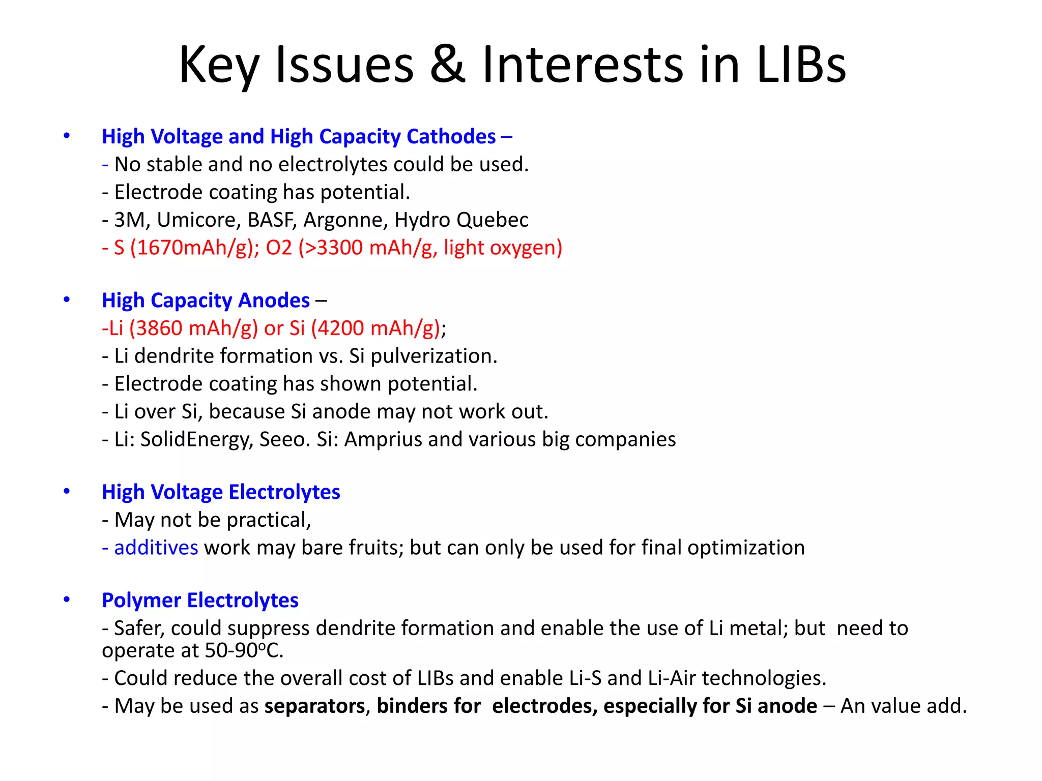 Key Issues & Interests in LIBs
• High Voltage and High Capacity Cathodes –
- No stable and no electrolytes could be used.
- Electrode coating has potential.
- 3M, Umicore, BASF, Argonne, Hydro Quebec
- S (1670mAh/g); O2 (>3300 mAh/g, light oxygen)
• High Capacity Anodes –
-Li (3860 mAh/g) or Si (4200 mAh/g);
- Li dendrite formation vs. Si pulverization.
- Electrode coating has shown potential.
- Li over Si, because Si anode may not work out.
- Li: SolidEnergy, Seeo. Si: Amprius and various big companies
• High Voltage Electrolytes
- May not be practical,
- additives work may bare fruits; but can only be used for final optimization
• Polymer Electrolytes
- Safer, could suppress dendrite formation and enable the use of Li metal; but need to
operate at 50-90oC.
- Could reduce the overall cost of LIBs and enable Li-S and Li-Air technologies.
- May be used as separators, binders for electrodes, especially for Si anode – An value add.
 