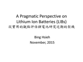 A Pragmatic Perspective on
Lithium Ion Batteries (LIBs)
從實用的觀點評估鋰電池研究近期的契機
Bing Hsieh
November, 2015
 