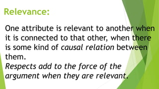Relevance:
One attribute is relevant to another when
it is connected to that other, when there
is some kind of causal relation between
them.
Respects add to the force of the
argument when they are relevant.
 