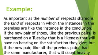 Example:
As important as the number of respects shared is
the kind of respects in which the instances in the
premises are like the instance in the conclusion.
If the new pair of shoes, like the previous pairs, is
purchased on a Tuesday that is a likeness that will
have no bearing on the satisfaction they give; but
if the new pair, like all the previous pairs, had
the same manufacturer, that will count heavily.
 