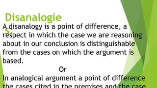 Disanalogie
s:A disanalogy is a point of difference, a
respect in which the case we are reasoning
about in our conclusion is distinguishable
from the cases on which the argument is
based.
Or
In analogical argument a point of difference
 