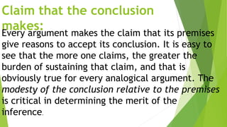 Claim that the conclusion
makes:Every argument makes the claim that its premises
give reasons to accept its conclusion. It is easy to
see that the more one claims, the greater the
burden of sustaining that claim, and that is
obviously true for every analogical argument. The
modesty of the conclusion relative to the premises
is critical in determining the merit of the
inference.
 