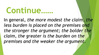 Continue……
In general, the more modest the claim, the
less burden is placed on the premises and
the stronger the argument; the bolder the
claim, the greater is the burden on the
premises and the weaker the argument.
 