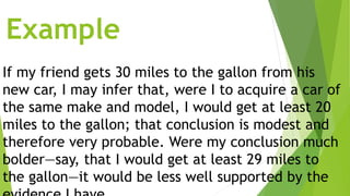 Example
If my friend gets 30 miles to the gallon from his
new car, I may infer that, were I to acquire a car of
the same make and model, I would get at least 20
miles to the gallon; that conclusion is modest and
therefore very probable. Were my conclusion much
bolder—say, that I would get at least 29 miles to
the gallon—it would be less well supported by the
 