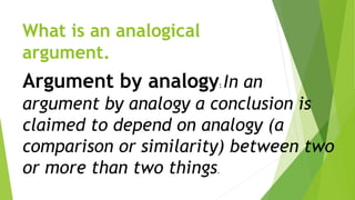 What is an analogical
argument.
Argument by analogy: In an
argument by analogy a conclusion is
claimed to depend on analogy (a
comparison or similarity) between two
or more than two things.
 
