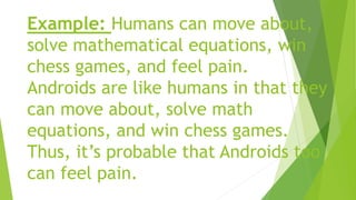 Example: Humans can move about,
solve mathematical equations, win
chess games, and feel pain.
Androids are like humans in that they
can move about, solve math
equations, and win chess games.
Thus, it’s probable that Androids too
can feel pain.
 
