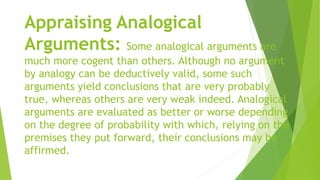 Appraising Analogical
Arguments: Some analogical arguments are
much more cogent than others. Although no argument
by analogy can be deductively valid, some such
arguments yield conclusions that are very probably
true, whereas others are very weak indeed. Analogical
arguments are evaluated as better or worse depending
on the degree of probability with which, relying on the
premises they put forward, their conclusions may be
affirmed.
 