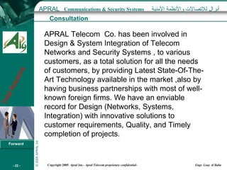 Consultation APRAL Telecom  Co. has been involved in Design & System Integration of Telecom Networks and Security Systems , to various customers, as a total solution for all the needs of customers, by providing Latest State-Of-The-Art Technology available in the market ,also by having business partnerships with most of well-known foreign firms. We have an enviable record for Design (Networks, Systems, Integration) with innovative solutions to customer requirements, Quality, and Timely completion of projects. 