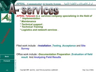 APRAL Telecom   is a  services company specializing in the field of  *  Implementation . * Maintenance  * Technical support . * Technical Training * Logistics and network services  . rab Filed work include  :- Installation  , Testing  , Acceptance  and  Site Survey   Office work include :- Documentation Preparation  , Evaluation of field result   And  Analyzing Field Results A- services 
