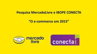 Pesquisa MercadoLivre e IBOPE CONECTA
“O e-commerce em 2015”
 