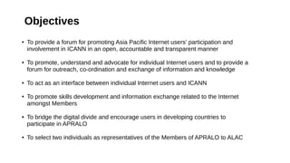 ● To provide a forum for promoting Asia Pacific Internet users' participation and
involvement in ICANN in an open, accountable and transparent manner
● To promote, understand and advocate for individual Internet users and to provide a
forum for outreach, co-ordination and exchange of information and knowledge
● To act as an interface between individual Internet users and ICANN
● To promote skills development and information exchange related to the Internet
amongst Members
● To bridge the digital divide and encourage users in developing countries to
participate in APRALO
● To select two individuals as representatives of the Members of APRALO to ALAC
Objectives