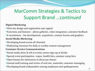 MarComm Strategies & Tactics to    Support Brand …c ontinued Digital Marketing Web site design and registration user appeal Functions and features – photo galleries, video integration, customer feedback  E-newsletters – list development, acquisition, content format and graphics Social Media Marketing Developing brand across all channels Dedicating resources for daily or weekly content management Customer Service Communications Social media show & tell at events; enews sign-up at kiosks  Special event participation –expos, health fairs, summer camp fairs Open houses for instructors to showcase classes  Annual staff training and review of web site, materials, customer messaging Developing brand ambassadors among employees and spokespersons 