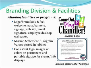 Branding Division & Facilities Aligning facilities or programs: Logo/brand look & feel:  welcome mats, banners, signage, web site, email signature, employee desktop wallpaper. Mission Statement / Program Values posted in lobbies Consistent logo, images or colors on permanent and portable signage for events/info displays Division Logo Mission Statement at Facilities 