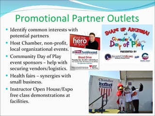 Promotional Partner Outlets Identify common interests with potential partners Host Chamber, non-profit,  local organizational events. Community Day of Play  event sponsors – help with securing vendors/logistics. Health fairs – synergies with small business.  Instructor Open House/Expo free class demonstrations at facilities. 