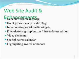 Web Site Audit & Enhancements General welcome message Event previews or periodic blogs Incorporating social media widgets Enewsletter sign-up button / link to latest edition Video elements Special events calendar Highlighting awards or honors 