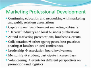 Marketing Professional Development Continuing education and networking with marketing and public relations associations Capitalize on free or low-cost marketing webinars “ Harvest” industry and local business publications Attend marketing presentations, luncheons, events Collaboration    other agency peers, best practices sharing at lunches or local conferences. Leadership    association board involvement Mentoring    student, participate in career days Volunteering    events for different perspectives on promotions and logistics 