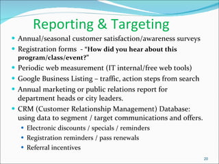 Reporting & Targeting Annual/seasonal customer satisfaction/awareness surveys Registration forms  -  “How did you hear about this program/class/event?” Periodic web measurement (IT internal/free web tools) Google Business Listing – traffic, action steps from search Annual marketing or public relations report for department heads or city leaders. CRM (Customer Relationship Management) Database:  using data to segment / target communications and offers. Electronic discounts / specials / reminders Registration reminders / pass renewals Referral incentives 