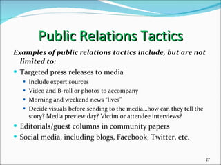 Public Relations Tactics Examples of public relations tactics include, but are not limited to: Targeted press releases to media Include expert sources Video and B-roll or photos to accompany Morning and weekend news “lives” Decide visuals before sending to the media…how can they tell the story? Media preview day? Victim or attendee interviews? Editorials/guest columns in community papers Social media, including blogs, Facebook, Twitter, etc. 