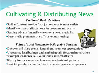 Cultivating & Distributing News  The “New” Media Relations:  Staff as “content provider” not just resource to news outlets Monthly or seasonal fact sheets for programs and events Sending e-blasts / monthly enews to targeted media list Guest media presenters at staff marketing meetings Value of Local Newspaper & Magazine Content: Discover and share events, fundraisers, volunteer opportunities Uncovering local business and marketing calls for award nominations for companies, individuals, volunteers and local athletes Sharing features, news and honors of residents and partners Look for possible tie-ins for future events for partners or sponsors  