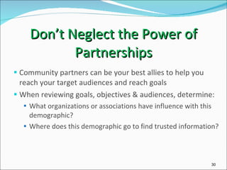 Don’t Neglect the Power of Partnerships Community partners can be your best allies to help you reach your target audiences and reach goals When reviewing goals, objectives & audiences, determine: What organizations or associations have influence with this demographic? Where does this demographic go to find trusted information? 