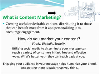What is Content Marketing? Creating useful or desirable content, distributing it to those that can benefit most from it and personalizing it to encourage engagement. How do you market your content? Virally. Digitally. Socially.  Utilizing social media to disseminate your message can reach a variety of consumers in fast, free and effective ways. What’s better yet -  they can reach back at you.  Engaging your audience in your message helps humanize your brand.  And getting there is easier than you think… 