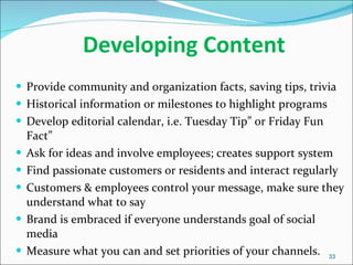 Developing Content  Provide community and organization facts, saving tips, trivia Historical information or milestones to highlight programs  Develop editorial calendar, i.e. Tuesday Tip” or Friday Fun Fact” Ask for ideas and involve employees; creates support system Find passionate customers or residents and interact regularly Customers & employees control your message, make sure they understand what to say Brand is embraced if everyone understands goal of social media Measure what you can and set priorities of your channels. 