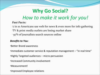 Why Go Social? How to make it work for you! Fast Facts:  7 in 10 Americans use web for news & even more for info gathering TV & print media outlets are losing market share 97% of journalists search sources online Benefits to You:  Better Brand awareness Immediate customer service & reputation management – “in real time” Highly Targeted audiences – micro-persuasion Increased Community involvement Measurement! Improved Employee relations 