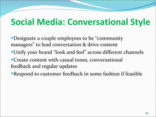 Social Media: Conversational Style Designate a couple employees to be “community managers” to lead conversation & drive content Unify your brand “look and feel” across different channels Create content with casual tones, conversational feedback and regular updates Respond to customer feedback in some fashion if feasible 