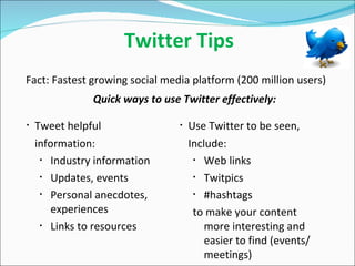 Twitter Tips Fact: Fastest growing social media platform (200 million users) Tweet helpful information: Industry information Updates, events Personal anecdotes, experiences  Links to resources Use Twitter to be seen, Include: Web links Twitpics  #hashtags to make your content more interesting and easier to find (events/meetings) Quick ways to use Twitter effectively: 