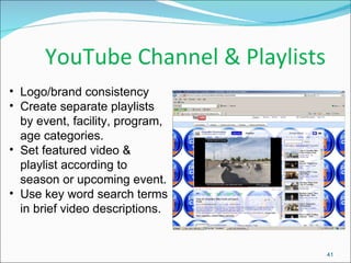 YouTube Channel & Playlists  Logo/brand consistency  Create separate playlists by event, facility, program, age categories. Set featured video & playlist according to season or upcoming event. Use key word search terms in brief video descriptions. 
