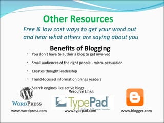   Other Resources Free & low cost ways to get your word out and hear what others are saying about you You don’t have to author a blog to get involved Small audiences of the right people - micro-persuasion Creates thought leadership Trend-focused information brings readers Search engines like active blogs Benefits of Blogging www.wordpress.com www.typepad.com www.blogger.com Resource Links: 