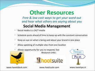Other Resources Free & low cost ways to get your word out and hear what others are saying about you Social Media Management Social media is a 24/7 media Schedule posts ahead of time to keep up with the constant conversation Keep an eye on what is being said about your brand in one place Allow updating of multiple sites from one location  Allows opportunity for you to respond, fast Resource Links: www.tweetdeck.com www.hootsuite.com www.tweetpo.st 