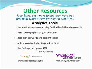 Other Resources Free & low cost ways to get your word out and hear what others are saying about you Analytics Tools See what people are searching for that leads them to your site Learn demographics of your consumer Help plan keywords and content topics Aide in creating highly targeted content Use findings to improve SEO  www.google.com/analytics web.analytics.yahoo.com Resource Links: 