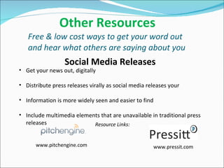   Other Resources Free & low cost ways to get your word out and hear what others are saying about you Get your news out, digitally Distribute press releases virally as social media releases your Information is more widely seen and easier to find Include multimedia elements that are unavailable in traditional press releases Social Media Releases Resource Links: www.pitchengine.com www.pressit.com 
