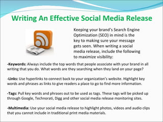 Writing An Effective Social Media Release -Keywords:  Always include the top words that people associate with your brand in all writing that you do. What words are they searching when they land on your page?   -Links:  Use hyperlinks to connect back to your organization’s website. Highlight key words and phrases as links to give readers a place to go to find more information. -Tags:  Pull key words and phrases out to be used as tags. These tags will be picked up through Google, Technorati, Digg and other social media release monitoring sites.  -Multimedia:  Use your social media release to highlight photos, videos and audio clips that you cannot include in traditional print media materials.  Keeping your brand’s Search Engine Optimization (SEO) in mind is the key to making sure your message gets seen. When writing a social media release, include the following to maximize visibility:  