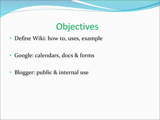 Objectives Define Wiki: how to, uses, example Google: calendars, docs & forms Blogger: public & internal use 